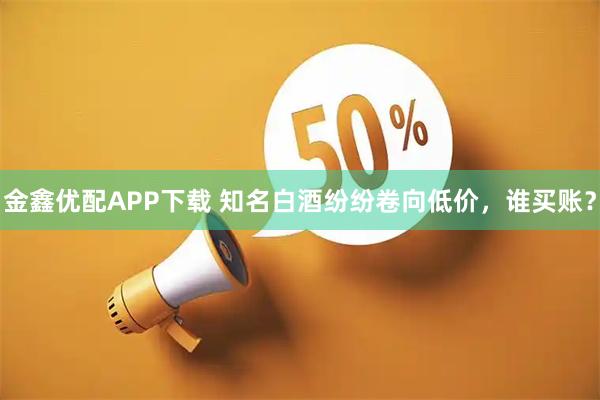 金鑫优配APP下载 知名白酒纷纷卷向低价,谁买账?